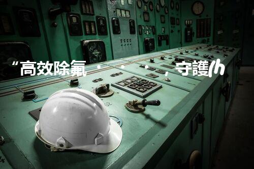 “高效除氟，守護(hù)碧水藍(lán)天——廢水中氟離子處理新篇章”